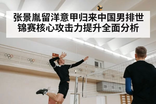 张景胤留洋意甲归来中国男排世锦赛核心攻击力提升全面分析