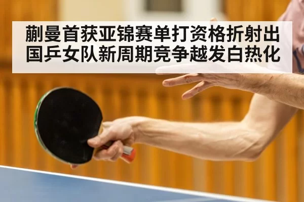 蒯曼首获亚锦赛单打资格折射出国乒女队新周期竞争越发白热化