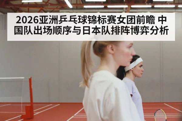 2026亚洲乒乓球锦标赛女团前瞻 中国队出场顺序与日本队排阵博弈分析（mksports）